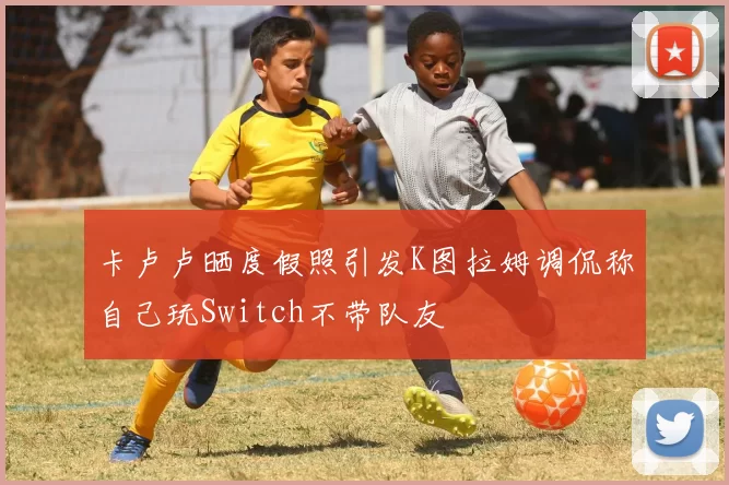 卡卢卢晒度假照引发K图拉姆调侃称自己玩Switch不带队友