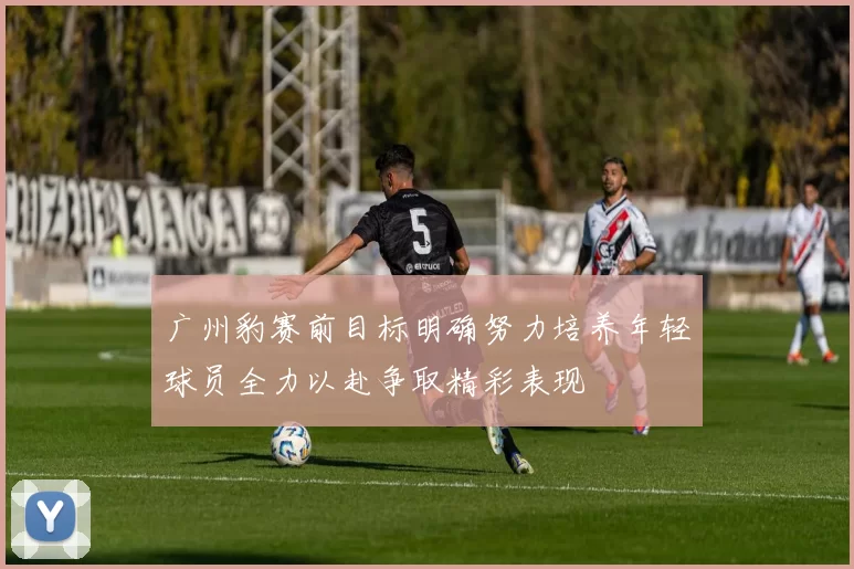 广州豹赛前目标明确努力培养年轻球员全力以赴争取精彩表现
