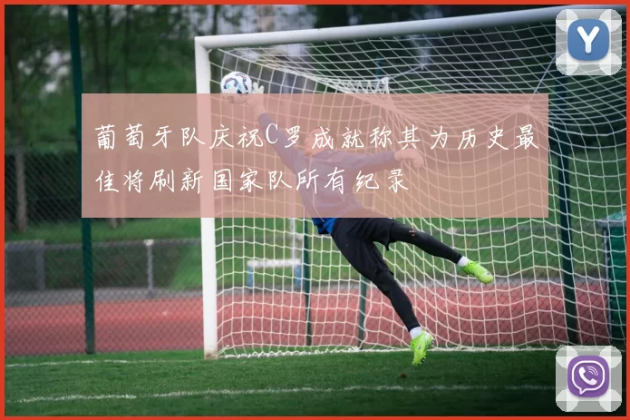 葡萄牙队庆祝C罗成就称其为历史最佳将刷新国家队所有纪录